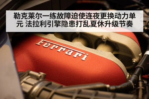 勒克莱尔一练故障迫使连夜更换动力单元 法拉利引擎隐患打乱夏休升级节奏