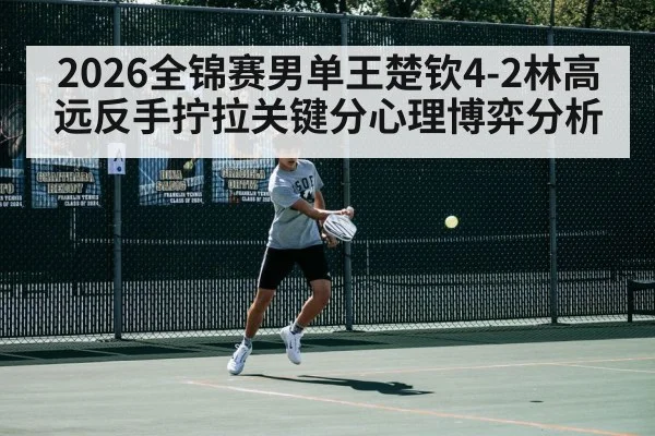 2026全锦赛男单王楚钦4-2林高远反手拧拉关键分心理博弈分析