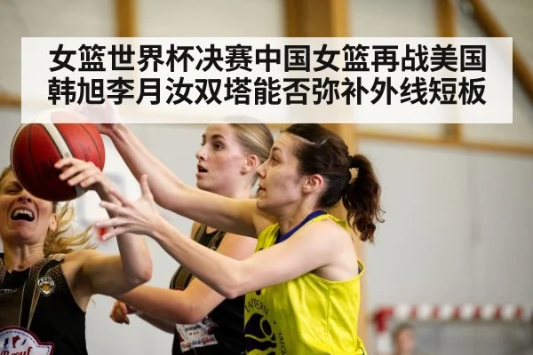 女篮世界杯决赛中国女篮再战美国 韩旭李月汝双塔能否弥补外线短板
