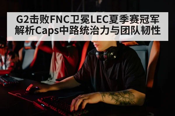 G2击败FNC卫冕LEC夏季赛冠军 解析Caps中路统治力与团队韧性