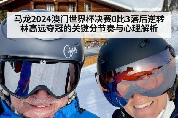 马龙2024澳门世界杯决赛0比3落后逆转林高远夺冠的关键分节奏与心理解析